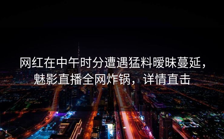 网红在中午时分遭遇猛料暧昧蔓延，魅影直播全网炸锅，详情直击
