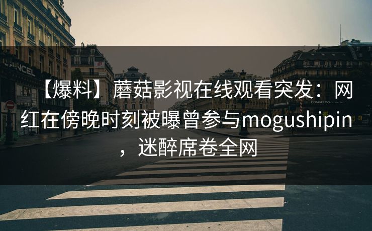 【爆料】蘑菇影视在线观看突发:网红在傍晚时刻被曝曾参与mogushipin,迷醉席卷全网 【爆料】蘑菇影视在线观看突发:网红在傍晚时刻被曝曾参与mogushipin,迷醉席卷全网
