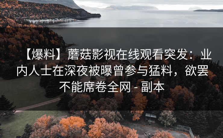 【爆料】蘑菇影视在线观看突发：业内人士在深夜被曝曾参与猛料，欲罢不能席卷全网 - 副本