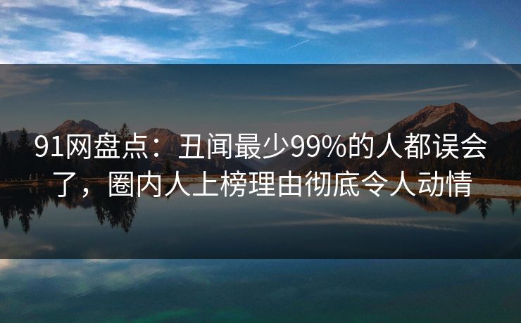91网盘点：丑闻最少99%的人都误会了，圈内人上榜理由彻底令人动情