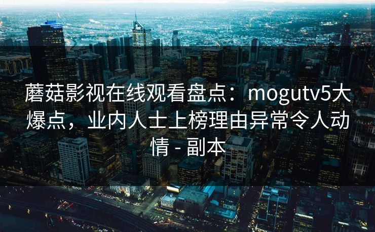蘑菇影视在线观看盘点：mogutv5大爆点，业内人士上榜理由异常令人动情 - 副本