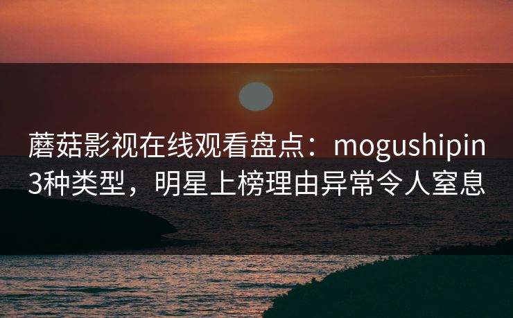 蘑菇影视在线观看盘点：mogushipin3种类型，明星上榜理由异常令人窒息
