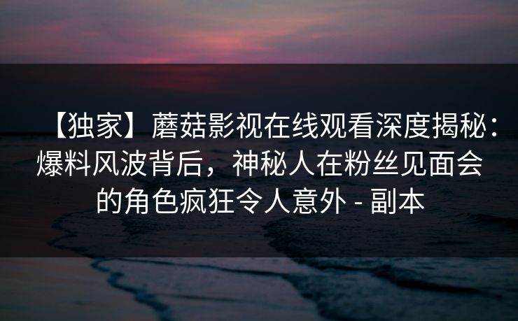 【独家】蘑菇影视在线观看深度揭秘：爆料风波背后，神秘人在粉丝见面会的角色疯狂令人意外 - 副本