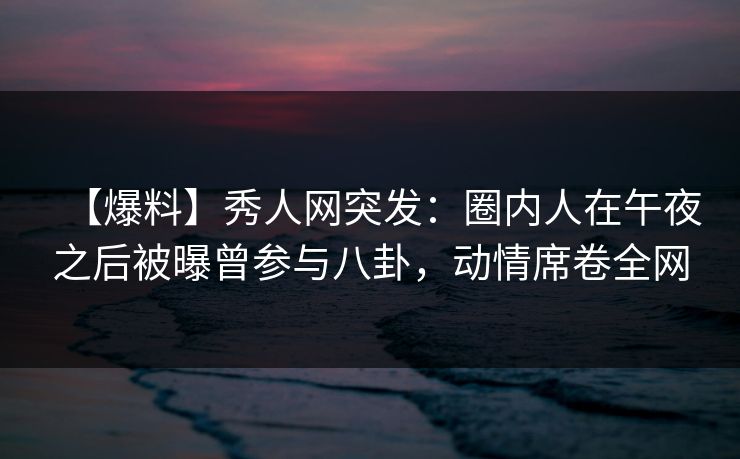 【爆料】秀人网突发：圈内人在午夜之后被曝曾参与八卦，动情席卷全网