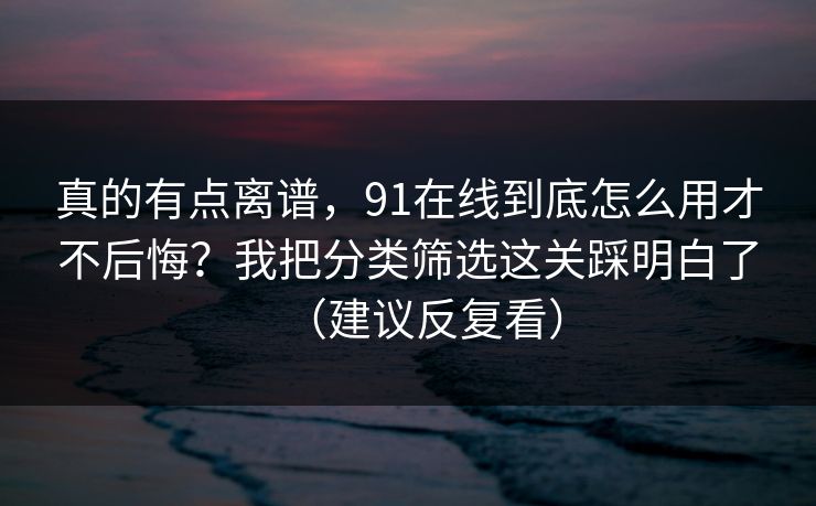 真的有点离谱，91在线到底怎么用才不后悔？我把分类筛选这关踩明白了（建议反复看）