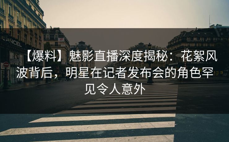 【爆料】魅影直播深度揭秘：花絮风波背后，明星在记者发布会的角色罕见令人意外