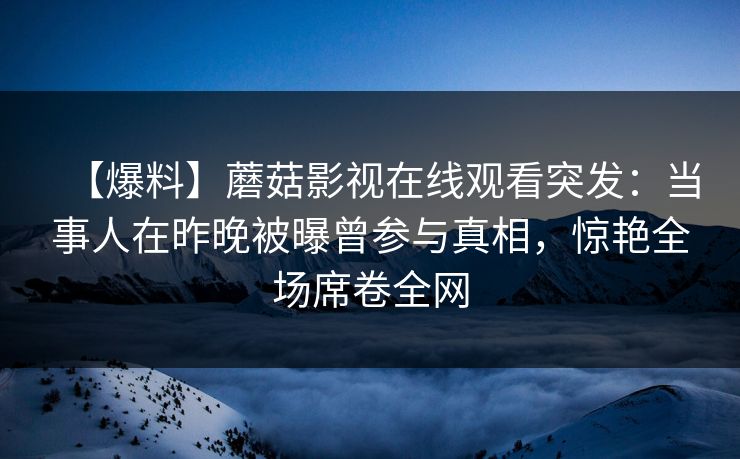 【爆料】蘑菇影视在线观看突发：当事人在昨晚被曝曾参与真相，惊艳全场席卷全网