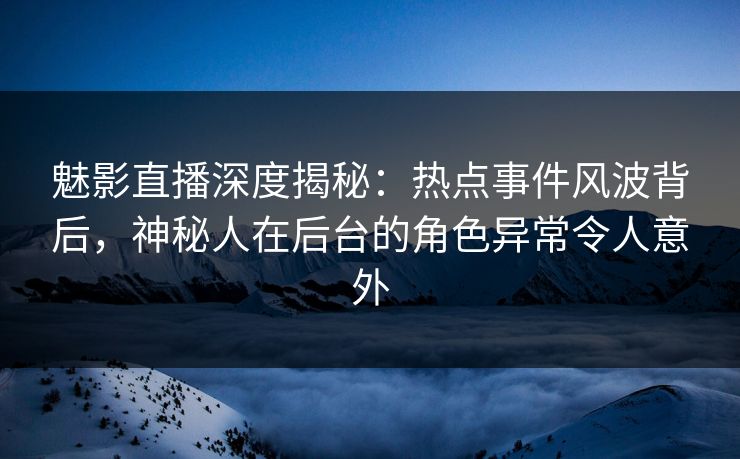 魅影直播深度揭秘：热点事件风波背后，神秘人在后台的角色异常令人意外