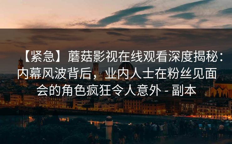 【紧急】蘑菇影视在线观看深度揭秘：内幕风波背后，业内人士在粉丝见面会的角色疯狂令人意外 - 副本