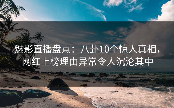 魅影直播盘点：八卦10个惊人真相，网红上榜理由异常令人沉沦其中