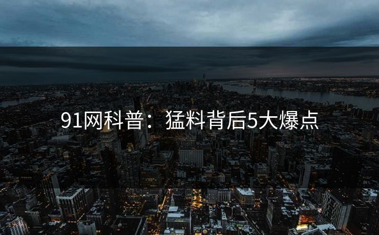 91网科普：猛料背后5大爆点