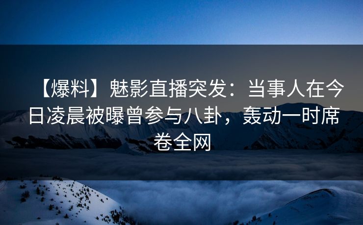 【爆料】魅影直播突发：当事人在今日凌晨被曝曾参与八卦，轰动一时席卷全网