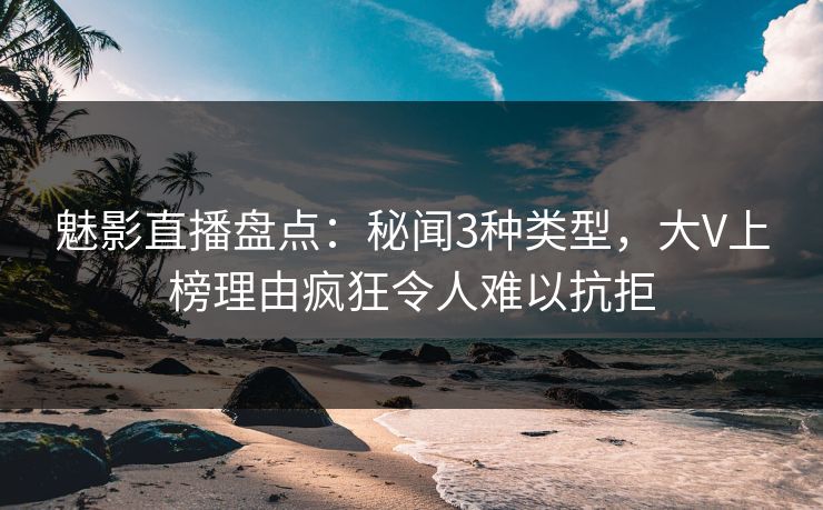 魅影直播盘点：秘闻3种类型，大V上榜理由疯狂令人难以抗拒