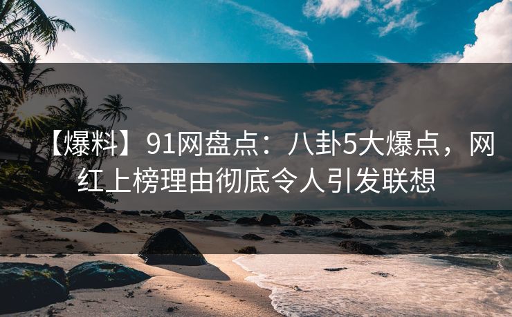【爆料】91网盘点：八卦5大爆点，网红上榜理由彻底令人引发联想