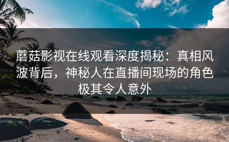 蘑菇影视在线观看深度揭秘：真相风波背后，神秘人在直播间现场的角色极其令人意外
