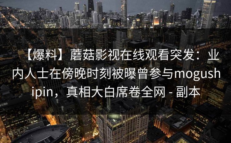 【爆料】蘑菇影视在线观看突发:业内人士在傍晚时刻被曝曾参与mogushipin,真相大白席卷全网 - 副本 【爆料】蘑菇影视在线观看突发:业内人士在傍晚时刻被曝曾参与mogushipin,真相大白席卷全网 - 副本