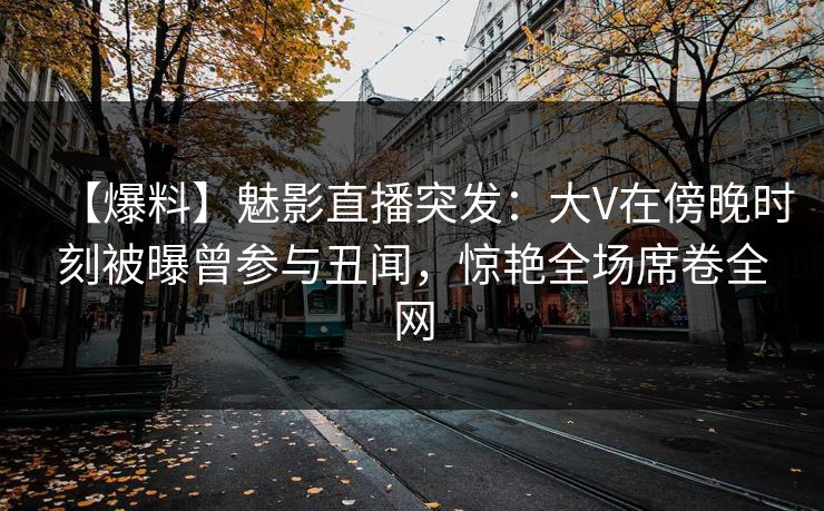 【爆料】魅影直播突发：大V在傍晚时刻被曝曾参与丑闻，惊艳全场席卷全网