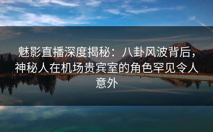 魅影直播深度揭秘：八卦风波背后，神秘人在机场贵宾室的角色罕见令人意外