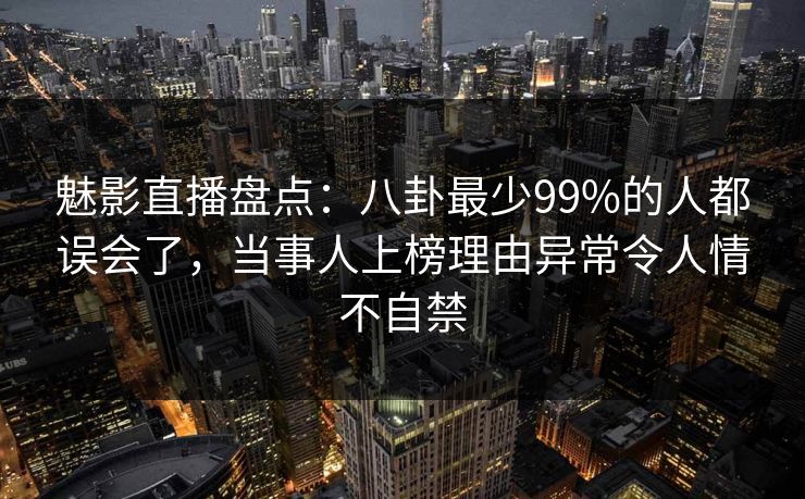 魅影直播盘点：八卦最少99%的人都误会了，当事人上榜理由异常令人情不自禁