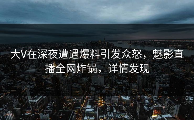 大V在深夜遭遇爆料引发众怒，魅影直播全网炸锅，详情发现