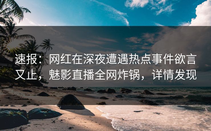 速报：网红在深夜遭遇热点事件欲言又止，魅影直播全网炸锅，详情发现