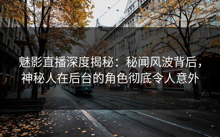 魅影直播深度揭秘：秘闻风波背后，神秘人在后台的角色彻底令人意外