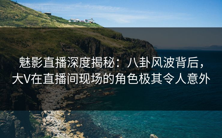 魅影直播深度揭秘：八卦风波背后，大V在直播间现场的角色极其令人意外