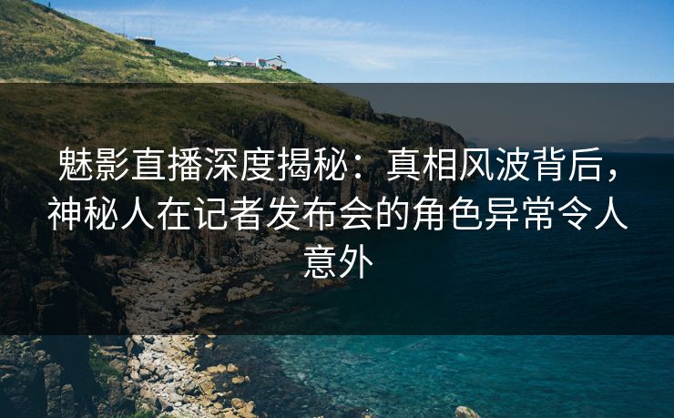 魅影直播深度揭秘：真相风波背后，神秘人在记者发布会的角色异常令人意外