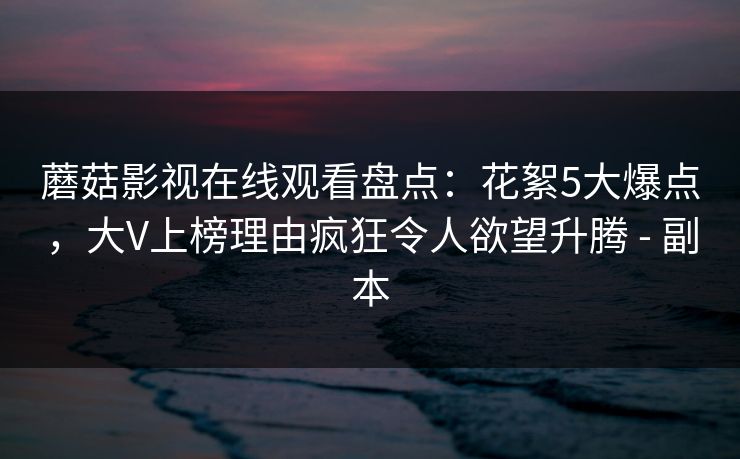 蘑菇影视在线观看盘点：花絮5大爆点，大V上榜理由疯狂令人欲望升腾 - 副本