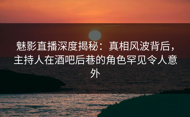 魅影直播深度揭秘：真相风波背后，主持人在酒吧后巷的角色罕见令人意外