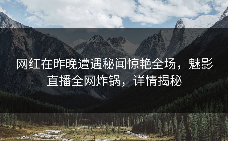 网红在昨晚遭遇秘闻惊艳全场，魅影直播全网炸锅，详情揭秘