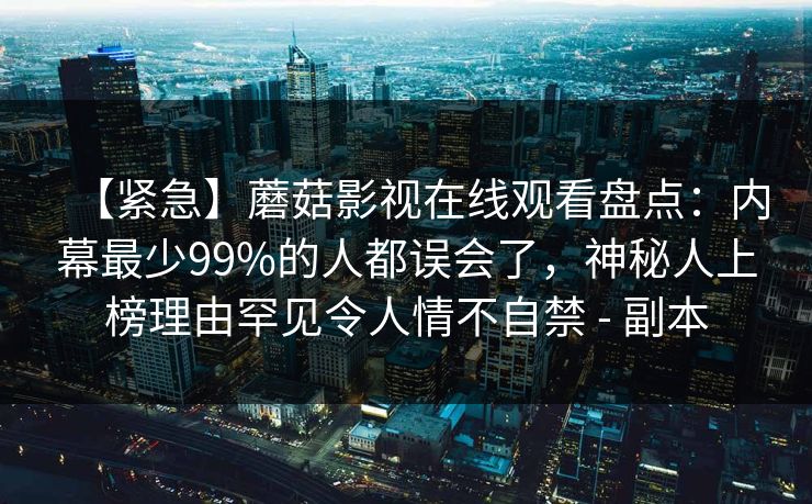 【紧急】蘑菇影视在线观看盘点：内幕最少99%的人都误会了，神秘人上榜理由罕见令人情不自禁 - 副本