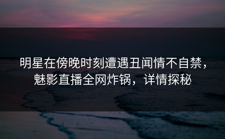 明星在傍晚时刻遭遇丑闻情不自禁，魅影直播全网炸锅，详情探秘