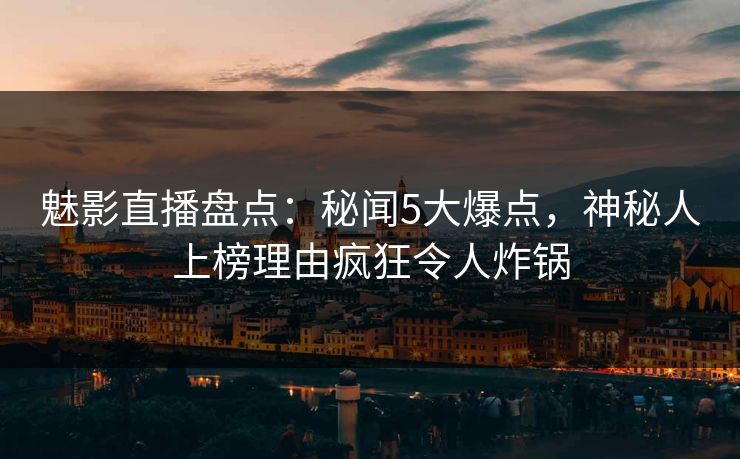 魅影直播盘点：秘闻5大爆点，神秘人上榜理由疯狂令人炸锅