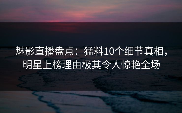 魅影直播盘点：猛料10个细节真相，明星上榜理由极其令人惊艳全场