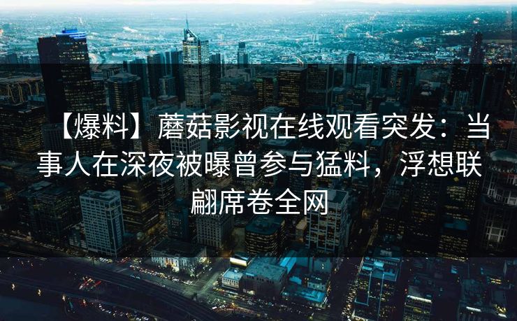 【爆料】蘑菇影视在线观看突发:当事人在深夜被曝曾参与猛料,浮想联翩席卷全网 【爆料】蘑菇影视在线观看突发:当事人在深夜被曝曾参与猛料,浮想联翩席卷全网