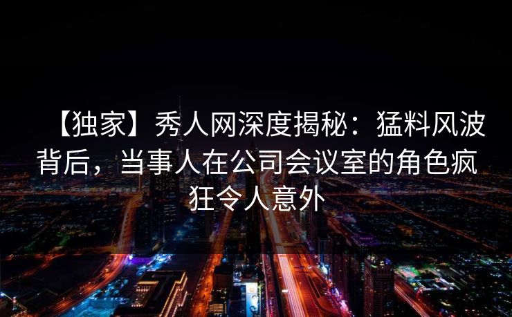 【独家】秀人网深度揭秘:猛料风波背后,当事人在公司会议室的角色疯狂令人意外