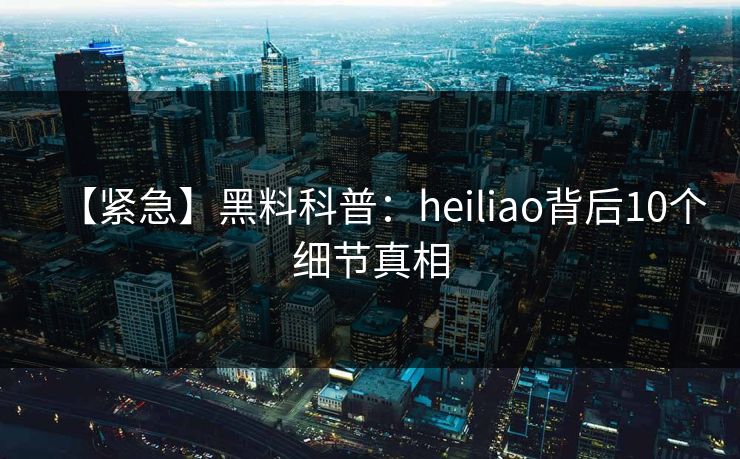 【紧急】黑料科普：heiliao背后10个细节真相