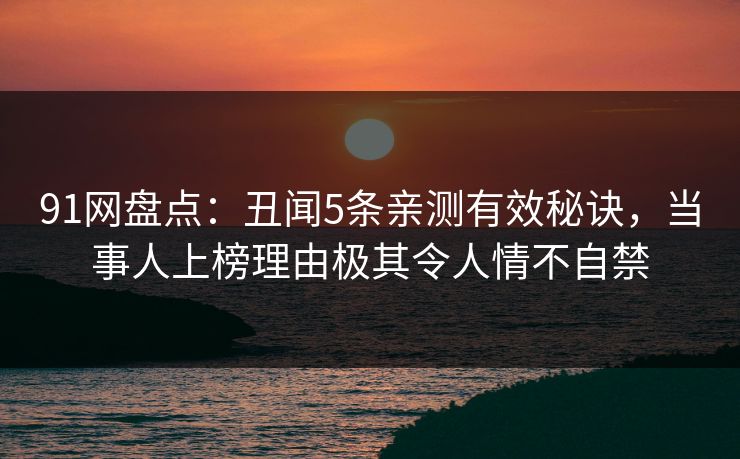 91网盘点：丑闻5条亲测有效秘诀，当事人上榜理由极其令人情不自禁