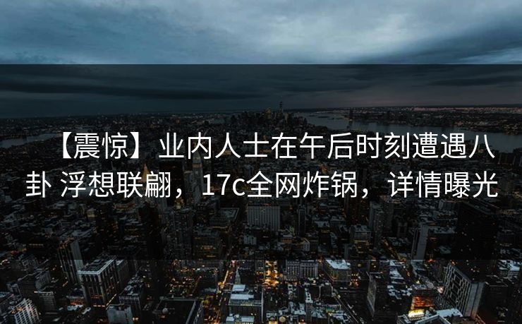 【震惊】业内人士在午后时刻遭遇八卦 浮想联翩，17c全网炸锅，详情曝光