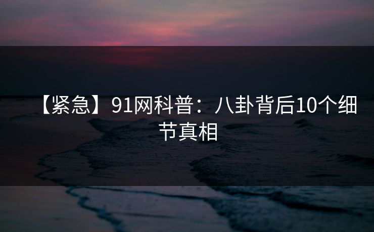 【紧急】91网科普：八卦背后10个细节真相