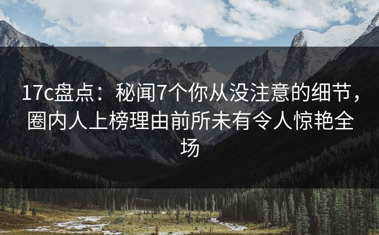 17c盘点：秘闻7个你从没注意的细节，圈内人上榜理由前所未有令人惊艳全场