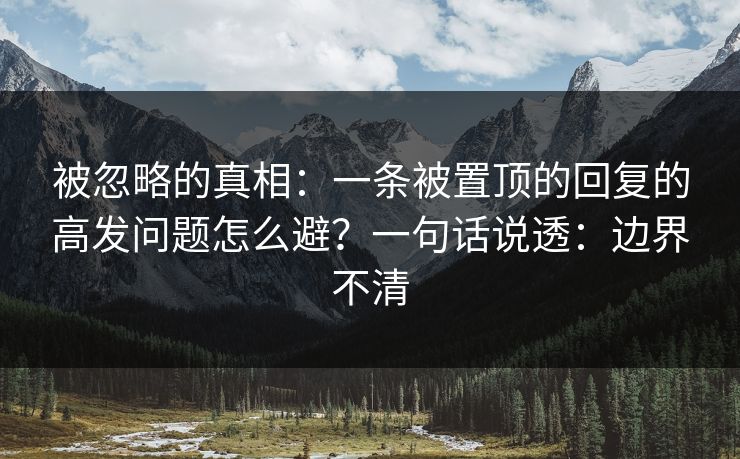被忽略的真相：一条被置顶的回复的高发问题怎么避？一句话说透：边界不清